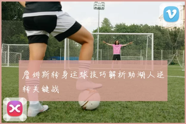 詹姆斯转身运球技巧解析助湖人逆转关键战