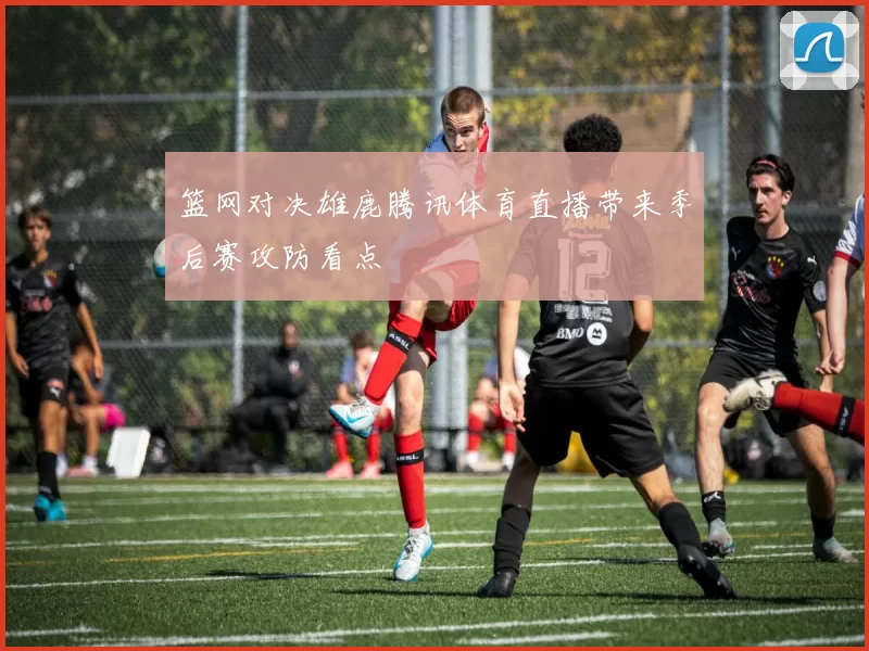 篮网对决雄鹿腾讯体育直播带来季后赛攻防看点
