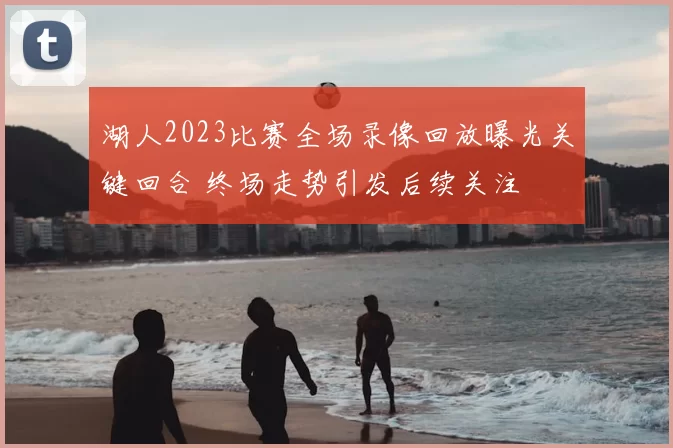 湖人2023比赛全场录像回放曝光关键回合 终场走势引发后续关注