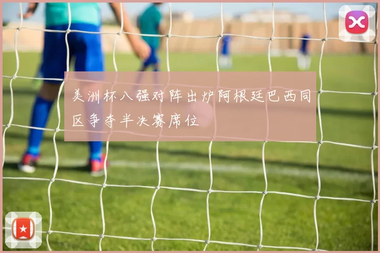 美洲杯八强对阵出炉阿根廷巴西同区争夺半决赛席位