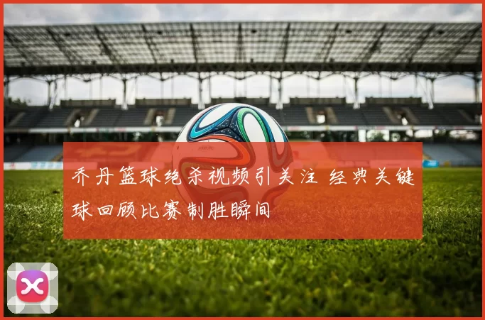 乔丹篮球绝杀视频引关注 经典关键球回顾比赛制胜瞬间