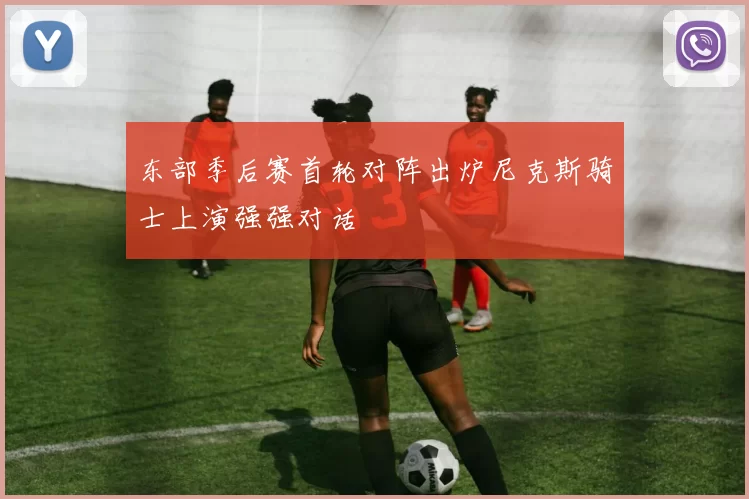 东部季后赛首轮对阵出炉尼克斯骑士上演强强对话