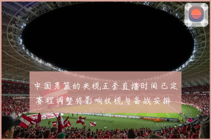 中国男篮的央视五套直播时间已定 赛程调整将影响收视与备战安排