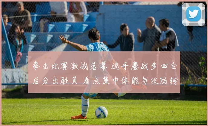 拳击比赛激战落幕 选手鏖战多回合后分出胜负 看点集中体能与攻防转换