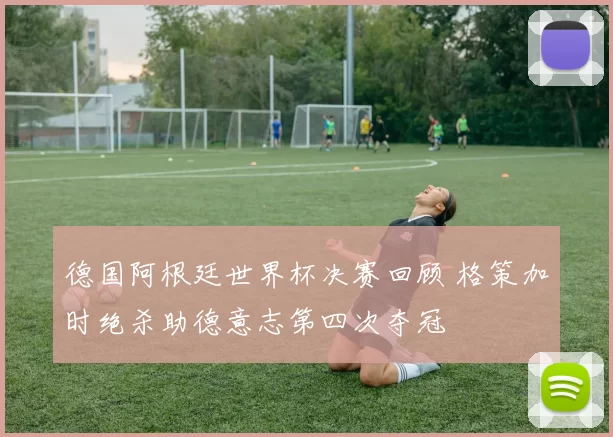 德国阿根廷世界杯决赛回顾 格策加时绝杀助德意志第四次夺冠