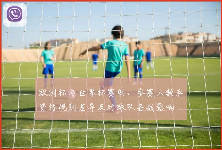 欧洲杯与世界杯赛制、参赛人数和资格规则差异及对球队备战影响