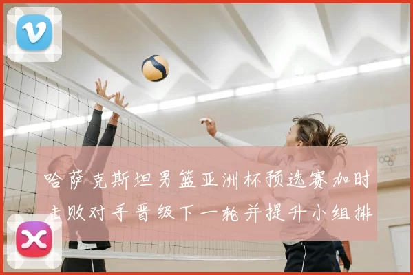 哈萨克斯坦男篮亚洲杯预选赛加时击败对手晋级下一轮并提升小组排名