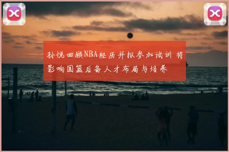 孙悦回顾NBA经历并拟参加试训 将影响国篮后备人才布局与培养