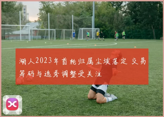 湖人2023年首轮归属尘埃落定 交易筹码与选秀调整受关注