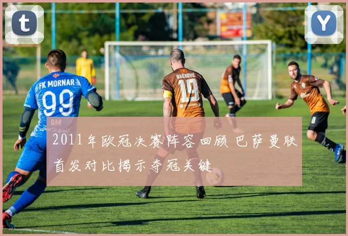 2011年欧冠决赛阵容回顾 巴萨曼联首发对比揭示夺冠关键