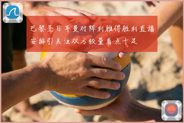 巴黎圣日耳曼对阵利雅得胜利直播安排引关注双方较量看点十足