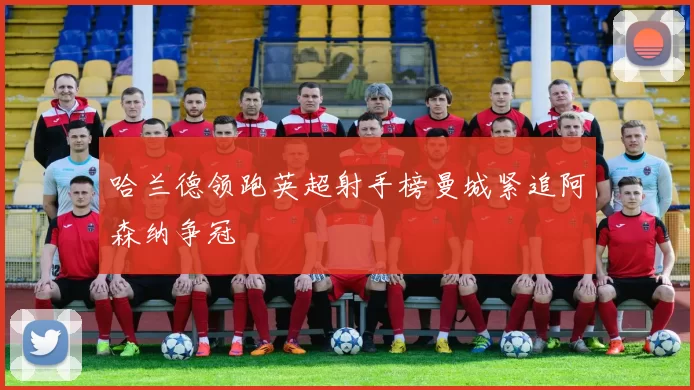 哈兰德领跑英超射手榜曼城紧追阿森纳争冠