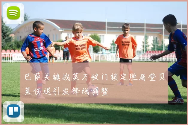 巴萨关键战莱万破门锁定胜局登贝莱伤退引发锋线调整