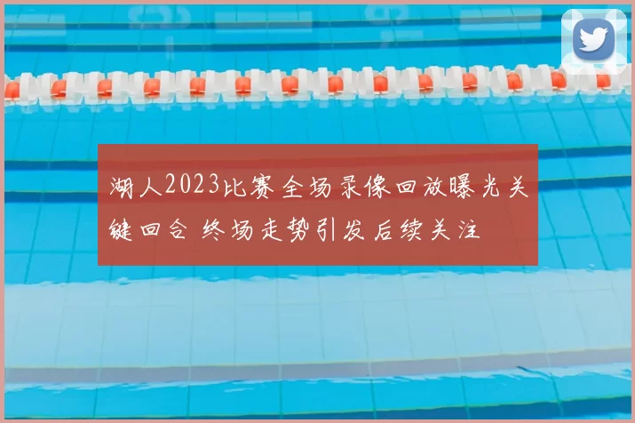 湖人2023比赛全场录像回放曝光关键回合 终场走势引发后续关注