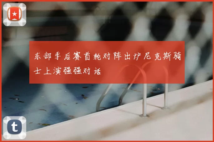 东部季后赛首轮对阵出炉尼克斯骑士上演强强对话