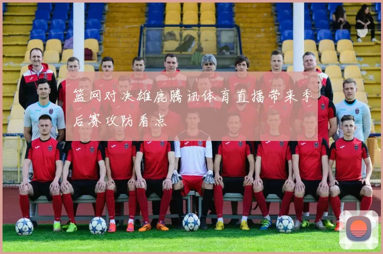 篮网对决雄鹿腾讯体育直播带来季后赛攻防看点
