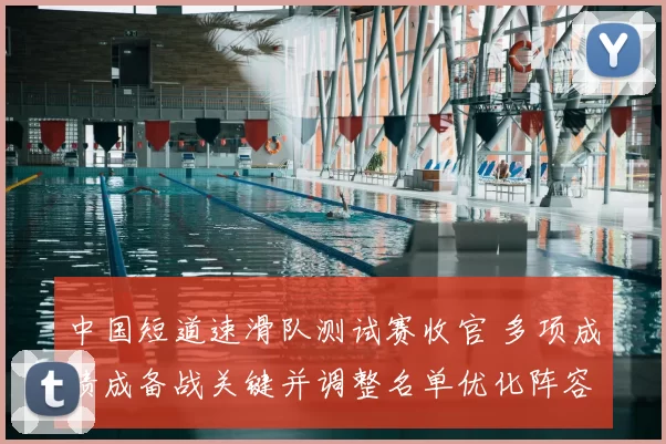 中国短道速滑队测试赛收官 多项成绩成备战关键并调整名单优化阵容
