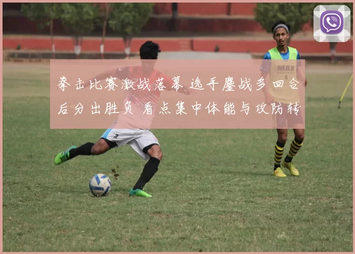 拳击比赛激战落幕 选手鏖战多回合后分出胜负 看点集中体能与攻防转换