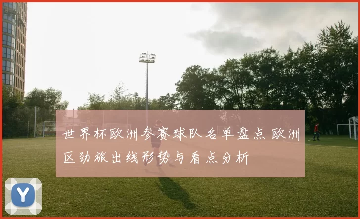 世界杯欧洲参赛球队名单盘点 欧洲区劲旅出线形势与看点分析