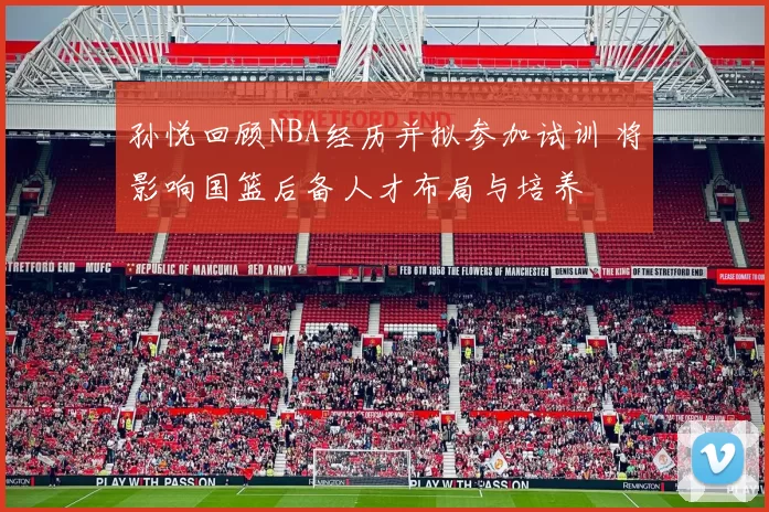 孙悦回顾NBA经历并拟参加试训 将影响国篮后备人才布局与培养