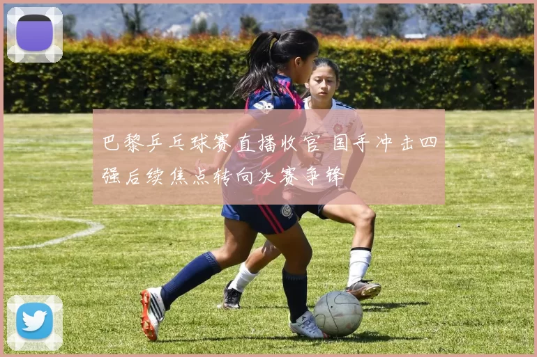 巴黎乒乓球赛直播收官 国手冲击四强后续焦点转向决赛争锋