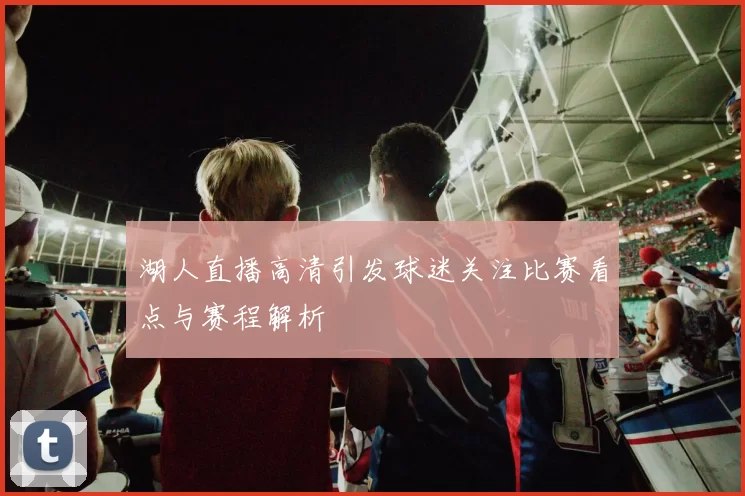 湖人直播高清引发球迷关注比赛看点与赛程解析