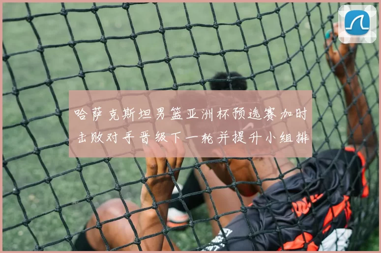 哈萨克斯坦男篮亚洲杯预选赛加时击败对手晋级下一轮并提升小组排名