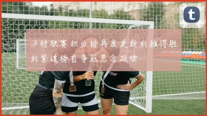 沙特联赛积分榜再度更新利雅得胜利紧追榜首争冠悬念延续