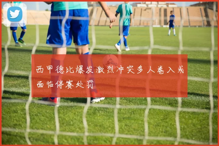 西甲德比爆发激烈冲突多人卷入或面临停赛处罚