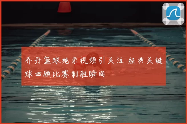 乔丹篮球绝杀视频引关注 经典关键球回顾比赛制胜瞬间