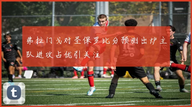 弗拉门戈对圣保罗比分预测出炉主队进攻占优引关注