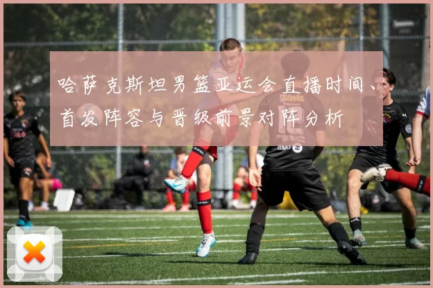 哈萨克斯坦男篮亚运会直播时间、首发阵容与晋级前景对阵分析