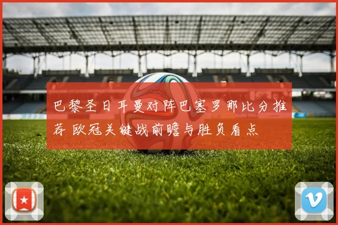 巴黎圣日耳曼对阵巴塞罗那比分推荐 欧冠关键战前瞻与胜负看点