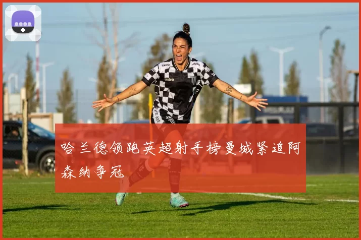 哈兰德领跑英超射手榜曼城紧追阿森纳争冠